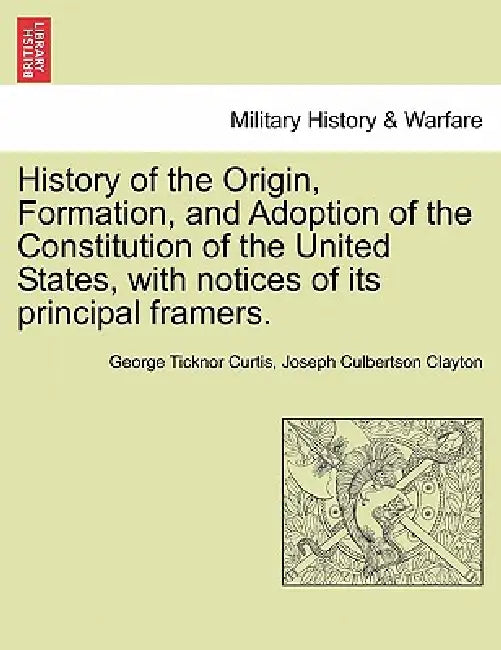 History of the Origin, Formation, and Adoption of the Constitution of the United States, with notices of its principal framers. by George Ticknor Curtis, Joseph Culbertson Clayton
