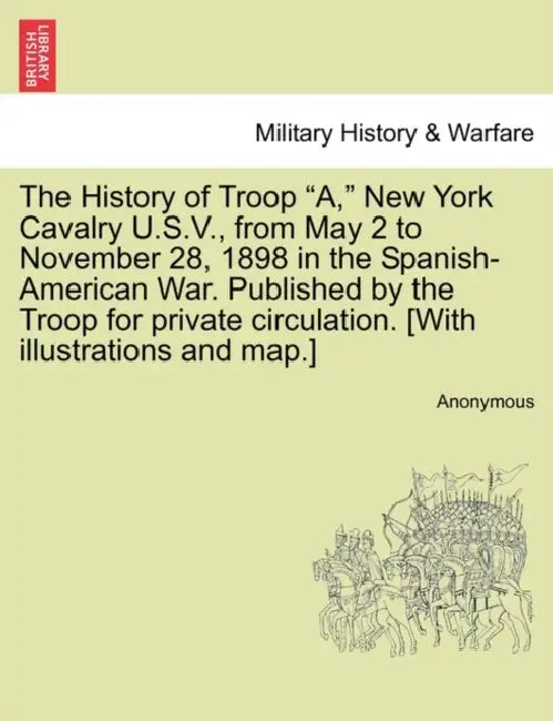 The History of Troop "A," New York Cavalry U.S.V., from May 2 to November 28, 1898 in the Spanish-American War. Published by the Troop for private cir by Anonymous