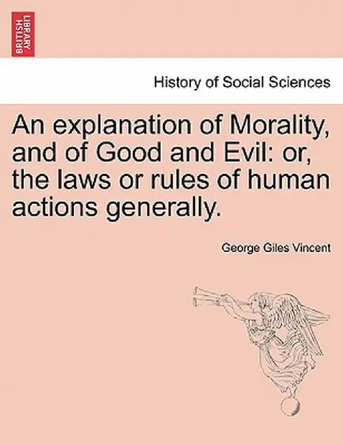An Explanation of Morality, and of Good and Evil: Or, the Laws or Rules of Human Actions Generally. by George Giles Vincent