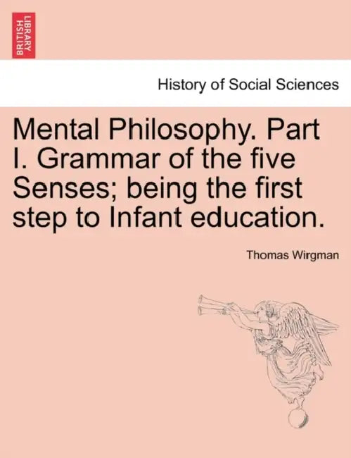 Mental Philosophy. Part I. Grammar of the Five Senses; Being the First Step to Infant Education. by Thomas Wirgman