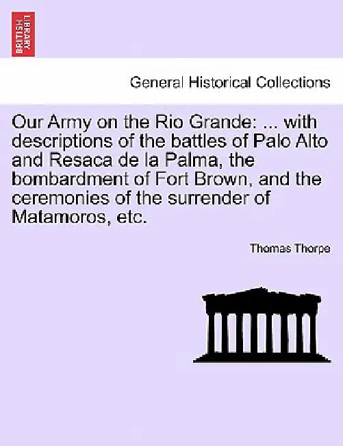 Our Army on the Rio Grande: ... with Descriptions of the Battles of Palo Alto and Resaca de la Palma, the Bombardment of Fort Brown, and the Cerem by Thomas Thorpe