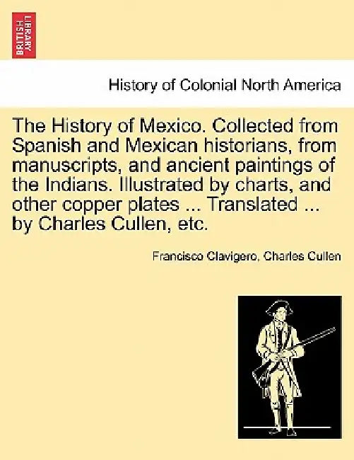 The History of Mexico. Collected from Spanish and Mexican historians, from manuscripts, and ancient paintings of the Indians. Illustrated by charts, a by Francisco Clavigero, Charles Cullen