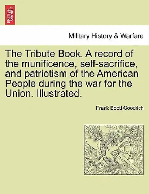 The Tribute Book. A record of the munificence, self-sacrifice, and patriotism of the American People during the war for the Union. Illustrated. by Frank Boott Goodrich