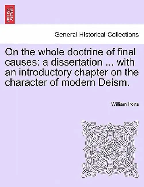 On the Whole Doctrine of Final Causes: A Dissertation ... with an Introductory Chapter on the Character of Modern Deism. by William Irons