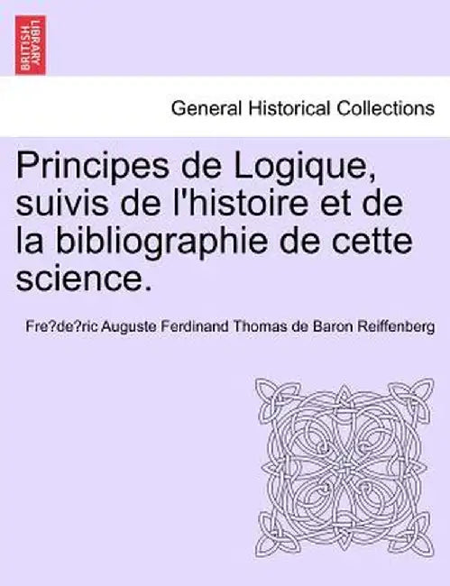 Principes de Logique, Suivis de L'Histoire Et de La Bibliographie de Cette Science. by Fre De Ric Auguste Ferdin Reiffenberg