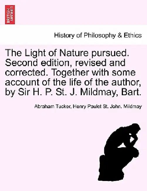 The Light of Nature pursued. Second edition, revised and corrected. Together with some account of the life of the author, by Sir H. P. St. J. Mildmay, by Abraham Tucker, Henry Paulet St John Mildmay