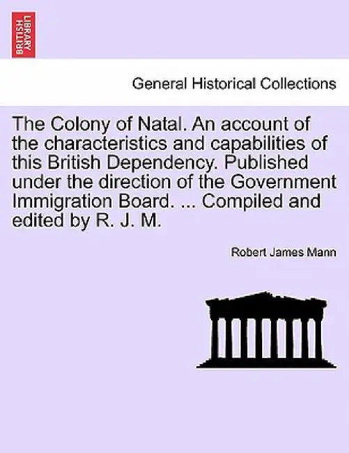 The Colony of Natal. an Account of the Characteristics and Capabilities of This British Dependency. Published Under the Direction of the Government Im by Robert James Mann