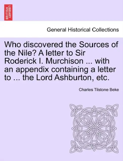 Who Discovered the Sources of the Nile? a Letter to Sir Roderick I. Murchison ... with an Appendix Containing a Letter to ... the Lord Ashburton, Etc. by Charles Tilstone Beke