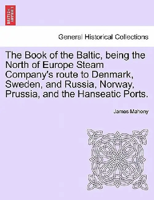 The Book of the Baltic, Being the North of Europe Steam Company's Route to Denmark, Sweden, and Russia, Norway, Prussia, and the Hanseatic Ports. by James Mahony