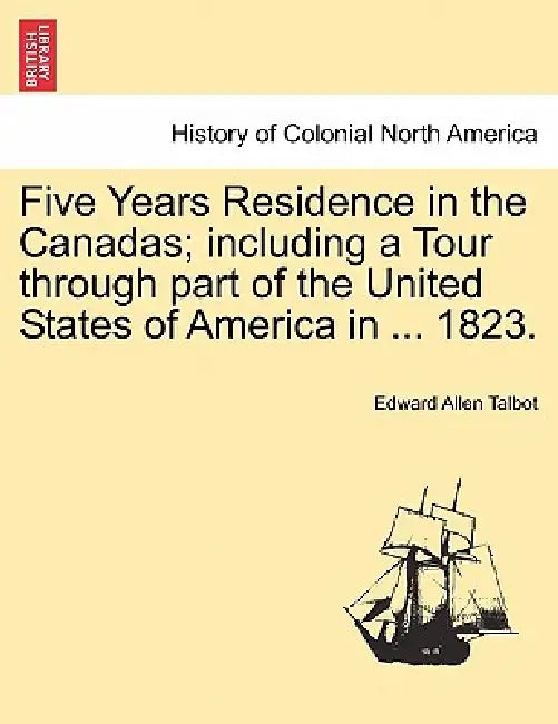 Five Years Residence in the Canadas; including a Tour through part of the United States of America in ... 1823. by Edward Allen Talbot
