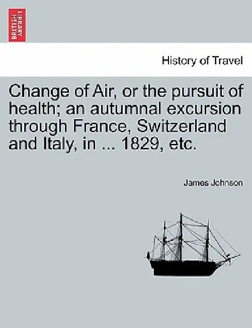 Change of Air, or the Pursuit of Health; An Autumnal Excursion Through France, Switzerland and Italy, in ... 1829, Etc. by James Johnson