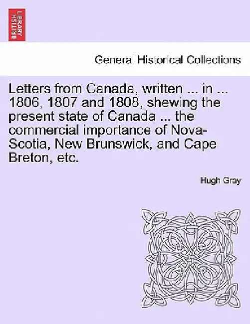 Letters from Canada, Written ... in ... 1806, 1807 and 1808, Shewing the Present State of Canada ... the Commercial Importance of Nova-Scotia, New Bru by Hugh Gray