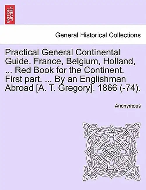 Practical General Continental Guide. France, Belgium, Holland, ... Red Book for the Continent. First Part. ... by an Englishman Abroad [A. T. Gregory] by Anonymous