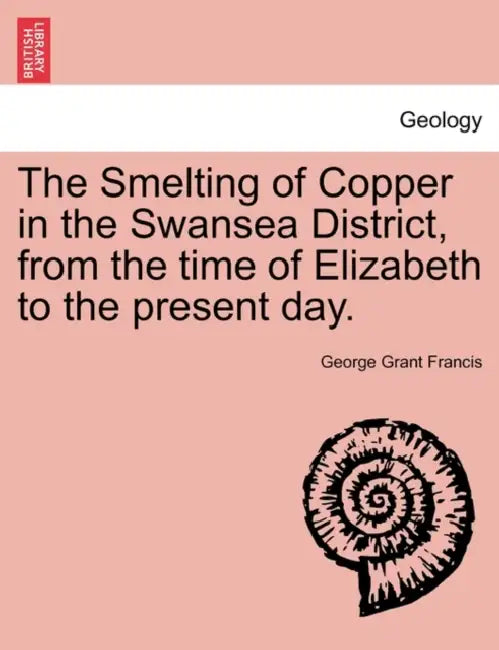 The Smelting of Copper in the Swansea District, from the Time of Elizabeth to the Present Day. by George Grant Francis
