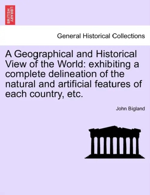A Geographical and Historical View of the World: exhibiting a complete delineation of the natural and artificial features of each country, etc. by John Bigland
