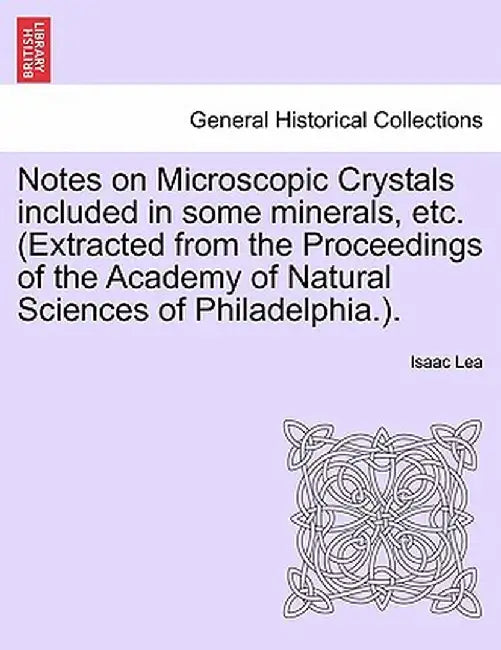 Notes on Microscopic Crystals Included in Some Minerals, Etc. (Extracted from the Proceedings of the Academy of Natural Sciences of Philadelphia.). by Isaac Lea