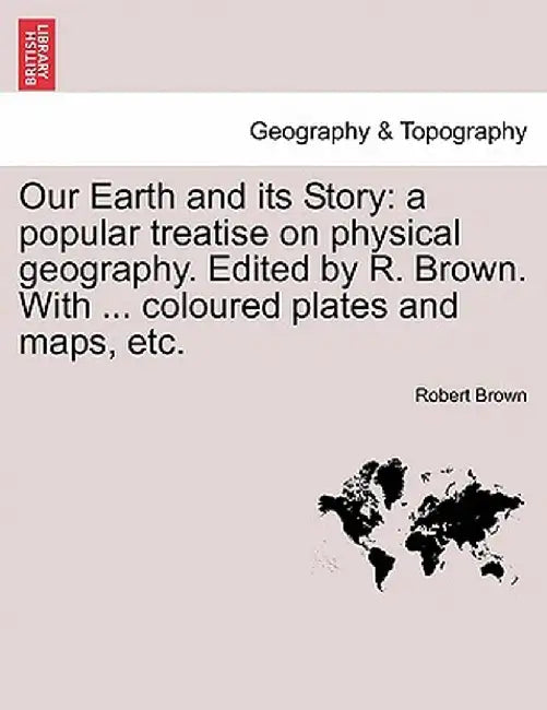 Our Earth and Its Story: A Popular Treatise on Physical Geography. Edited by R. Brown. with ... Coloured Plates and Maps, Etc. by Robert Brown
