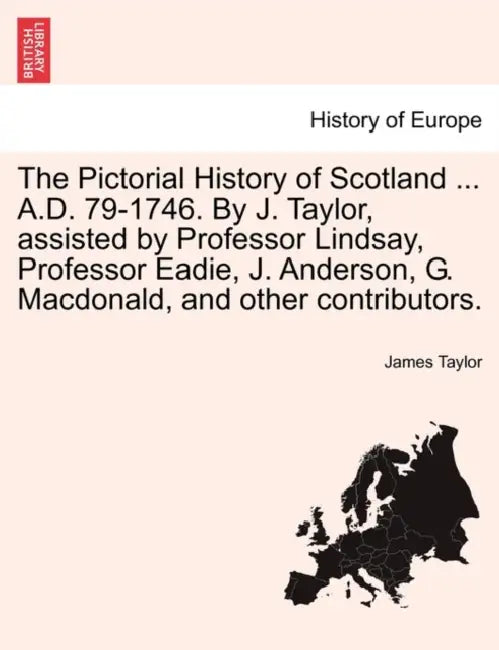 The Pictorial History of Scotland ... A.D. 79-1746. By J. Taylor, assisted by Professor Lindsay, Professor Eadie, J. Anderson, G. Macdonald, and other by James Taylor