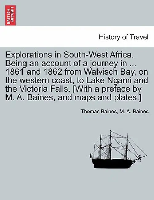 Explorations in South-West Africa. Being an account of a journey in ... 1861 and 1862 from Walvisch Bay, on the western coast, to Lake Ngami and the V by Thomas Baines, M. A. Baines