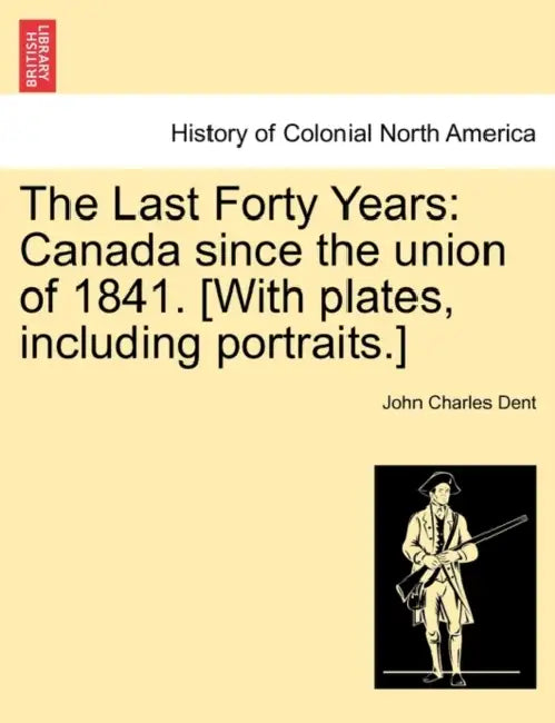 The Last Forty Years: Canada Since the Union of 1841. [With Plates, Including Portraits.] Vol. I. by John Charles Dent