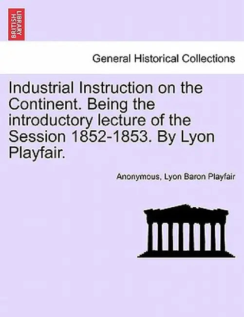 Industrial Instruction on the Continent. Being the Introductory Lecture of the Session 1852-1853. by Lyon Playfair. by Anonymous