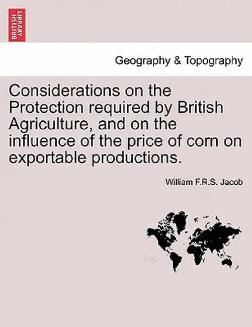 Considerations on the Protection Required by British Agriculture, and on the Influence of the Price of Corn on Exportable Productions. by William F. R. S. Jacob