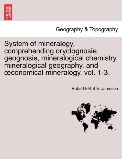 System of mineralogy, comprehending oryctognosie, geognosie, mineralogical chemistry, mineralogical geography, and oeconomical mineralogy. vol. 1-3. by Robert F. R. S. E. Jameson