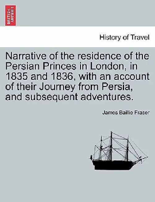 Narrative of the residence of the Persian Princes in London, in 1835 and 1836, with an account of their Journey from Persia, and subsequent adventures by James Baillie Fraser
