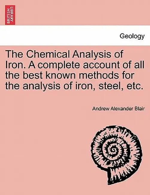 The Chemical Analysis of Iron. a Complete Account of All the Best Known Methods for the Analysis of Iron, Steel, Etc. by Andrew Alexander Blair