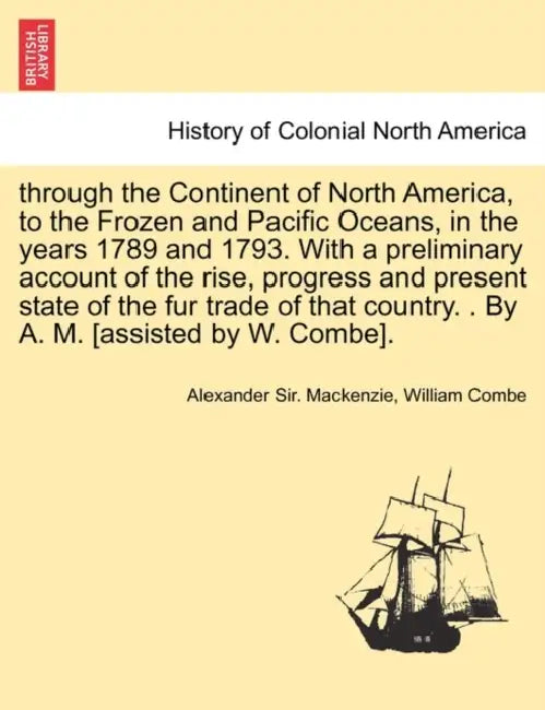 through the Continent of North America, to the Frozen and Pacific Oceans, in the years 1789 and 1793. With a preliminary account of the rise, progress by Alexander Sir MacKenzie, William Combe