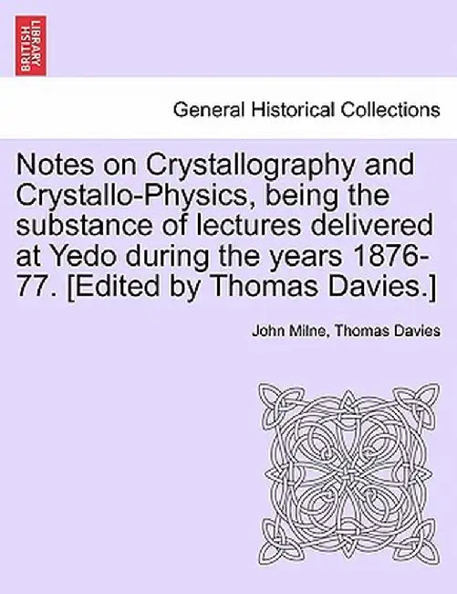 Notes on Crystallography and Crystallo-Physics, Being the Substance of Lectures Delivered at Yedo During the Years 1876-77. [Edited by Thomas Davies.] by John Milne