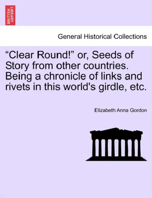 "Clear Round!" or, Seeds of Story from other countries. Being a chronicle of links and rivets in this world's girdle, etc. by Elizabeth Anna Gordon