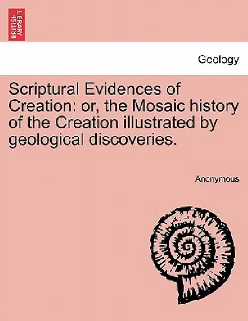 Scriptural Evidences of Creation: Or, the Mosaic History of the Creation Illustrated by Geological Discoveries. by Anonymous