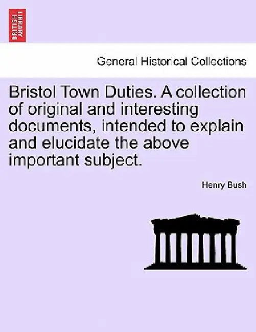 Bristol Town Duties. a Collection of Original and Interesting Documents, Intended to Explain and Elucidate the Above Important Subject. by Henry Bush