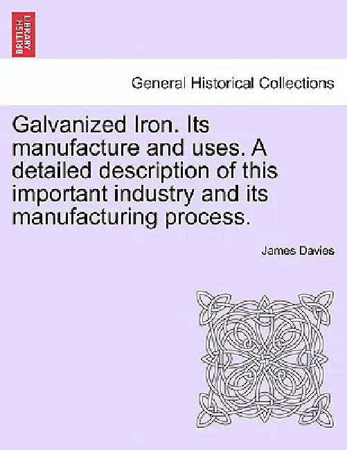 Galvanized Iron. Its Manufacture and Uses. a Detailed Description of This Important Industry and Its Manufacturing Process. by James Davies