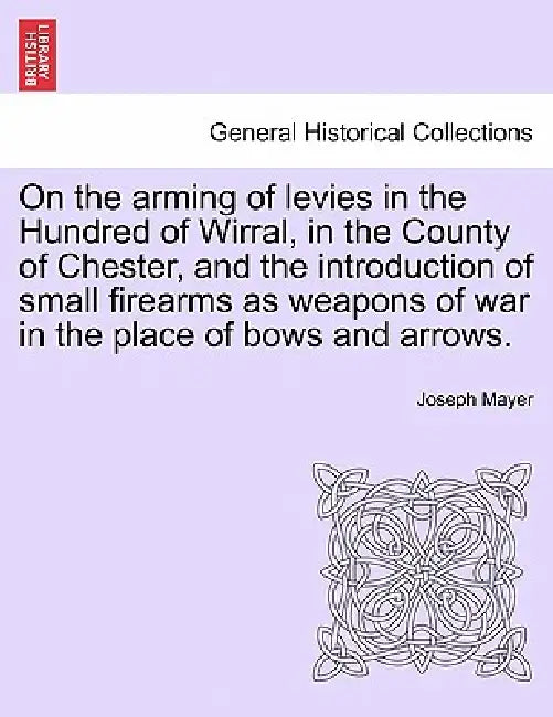 On the Arming of Levies in the Hundred of Wirral, in the County of Chester, and the Introduction of Small Firearms as Weapons of War in the Place of B by Joseph Mayer