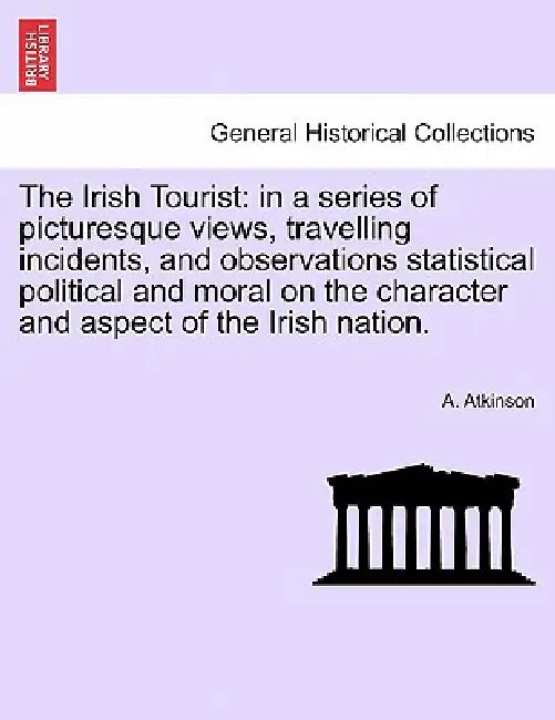 The Irish Tourist: in a series of picturesque views, travelling incidents, and observations statistical political and moral on the charac by A. Atkinson