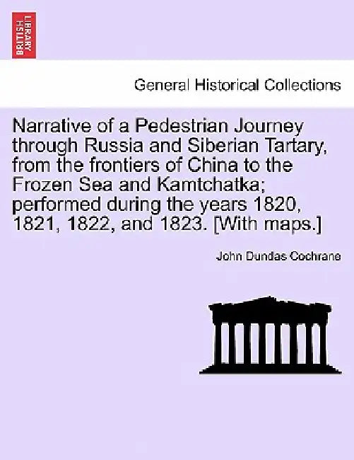 Narrative of a Pedestrian Journey through Russia and Siberian Tartary, from the Frontiers of China to the Frozen Sea and Kamtchatka; Performed During by John Dundas Cochrane
