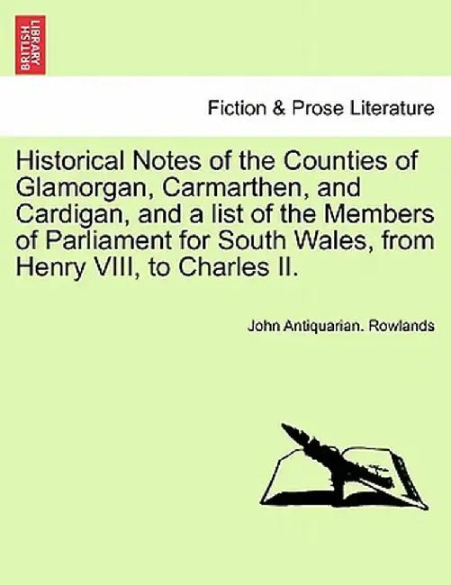 Historical Notes of the Counties of Glamorgan, Carmarthen, and Cardigan, and a List of the Members of Parliament for South Wales, from Henry VIII, to by John Antiquarian Rowlands