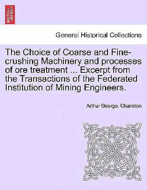 The Choice of Coarse and Fine-Crushing Machinery and Processes of Ore Treatment ... Excerpt from the Transactions of the Federated Institution of Mini by Arthur George Charleton