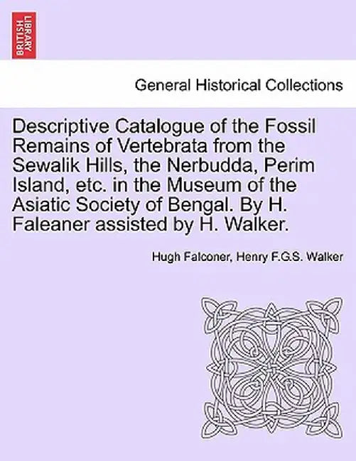 Descriptive Catalogue of the Fossil Remains of Vertebrata from the Sewalik Hills, the Nerbudda, Perim Island, Etc. in the Museum of the Asiatic Societ by Hugh Falconer