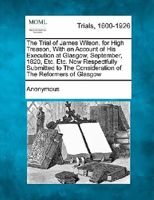 The Trial of James Wilson, for High Treason, with an Account of His Execution at Glasgow, September, 1820, Etc. Etc. Now Respectfully Submitted to the by Anonymous