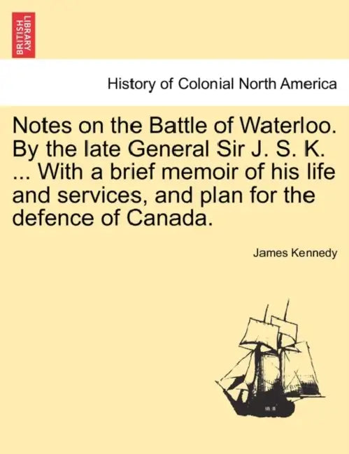Notes on the Battle of Waterloo. by the Late General Sir J. S. K. ... with a Brief Memoir of His Life and Services, and Plan for the Defence of Canada by James Kennedy