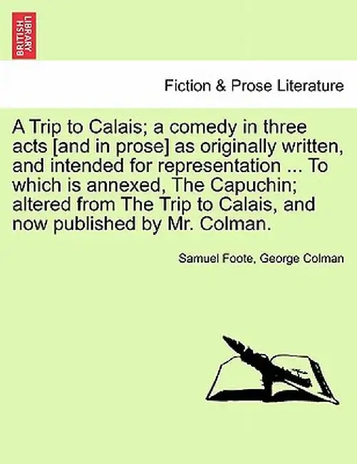 A Trip to Calais; A Comedy in Three Acts [And in Prose] as Originally Written, and Intended for Representation ... to Which Is Annexed, the Capuchin; by Samuel Foote