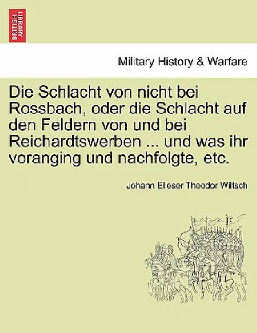 Die Schlacht Von Nicht Bei Rossbach, Oder Die Schlacht Auf Den Feldern Von Und Bei Reichardtswerben ... Und Was Ihr Voranging Und Nachfolgte, Etc. by Johann Elieser Theodor Wiltsch