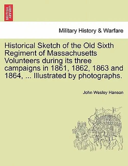 Historical Sketch of the Old Sixth Regiment of Massachusetts Volunteers During Its Three Campaigns in 1861, 1862, 1863 and 1864, ... Illustrated by Ph by John Wesley Hanson