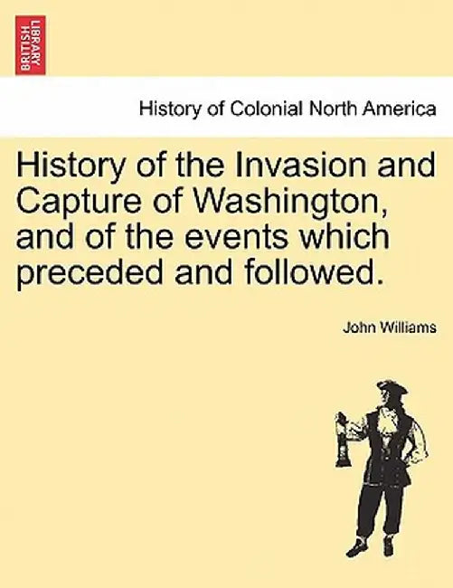 History of the Invasion and Capture of Washington, and of the Events Which Preceded and Followed. by John Williams