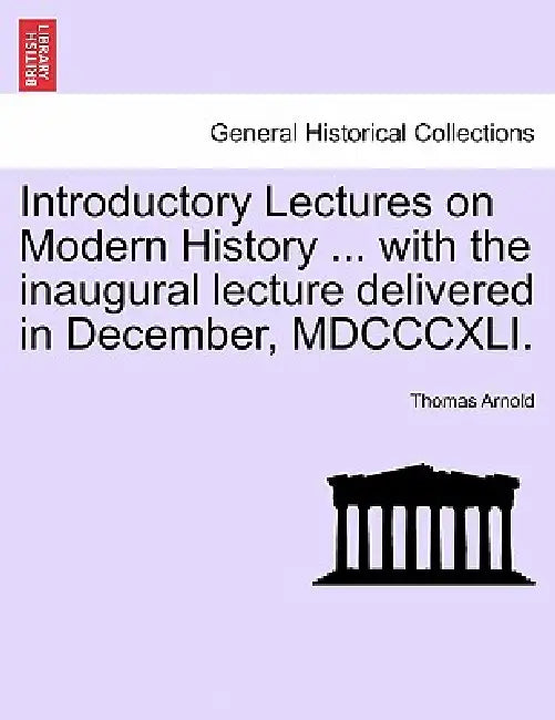 Introductory Lectures on Modern History ... with the Inaugural Lecture Delivered in December, MDCCCXLI. by Thomas Arnold