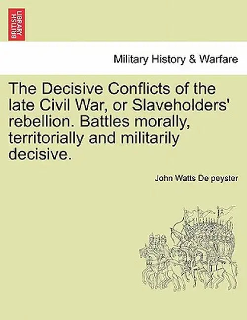 The Decisive Conflicts of the Late Civil War, or Slaveholders' Rebellion. Battles Morally, Territorially and Militarily Decisive. by John Watts De Peyster