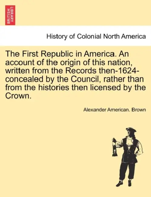 The First Republic in America. An account of the origin of this nation, written from the Records then-1624-concealed by the Council, rather than from by Alexander American Brown